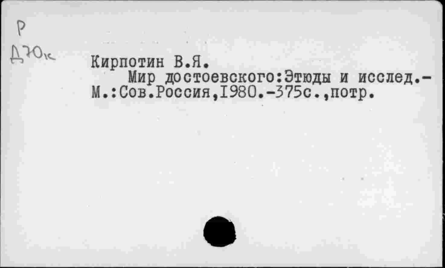 ﻿?
	Кирпотин В.Я. Мир Достоевского:Этюды и исслед,-М.:Сов.Россия,1980.-375с.,потр.